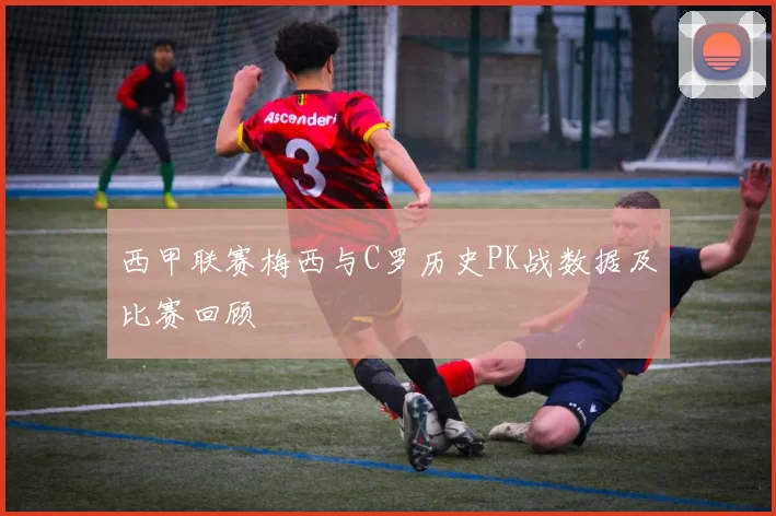 西甲联赛梅西与C罗历史PK战数据及比赛回顾