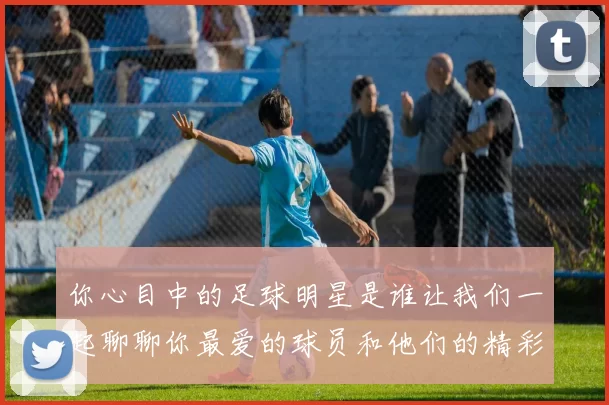 你心目中的足球明星是谁让我们一起聊聊你最爱的球员和他们的精彩瞬间