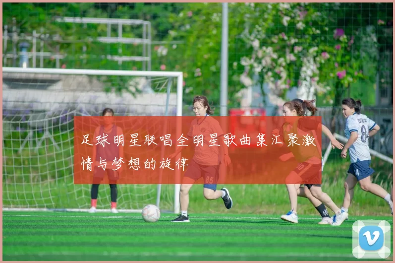 足球明星联唱全明星歌曲集汇聚激情与梦想的旋律